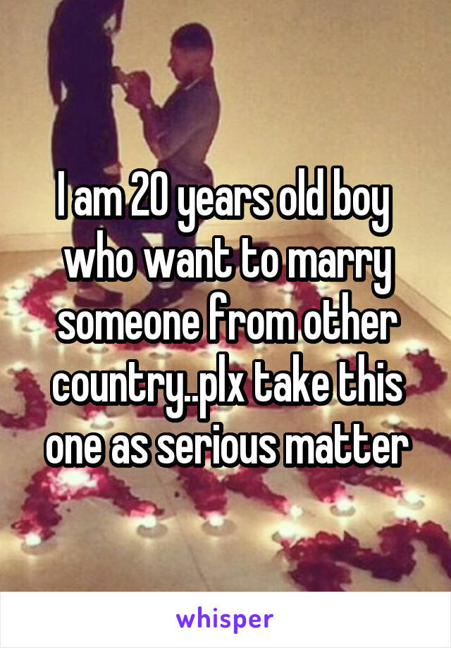 I am 20 years old boy  who want to marry someone from other country..plx take this one as serious matter