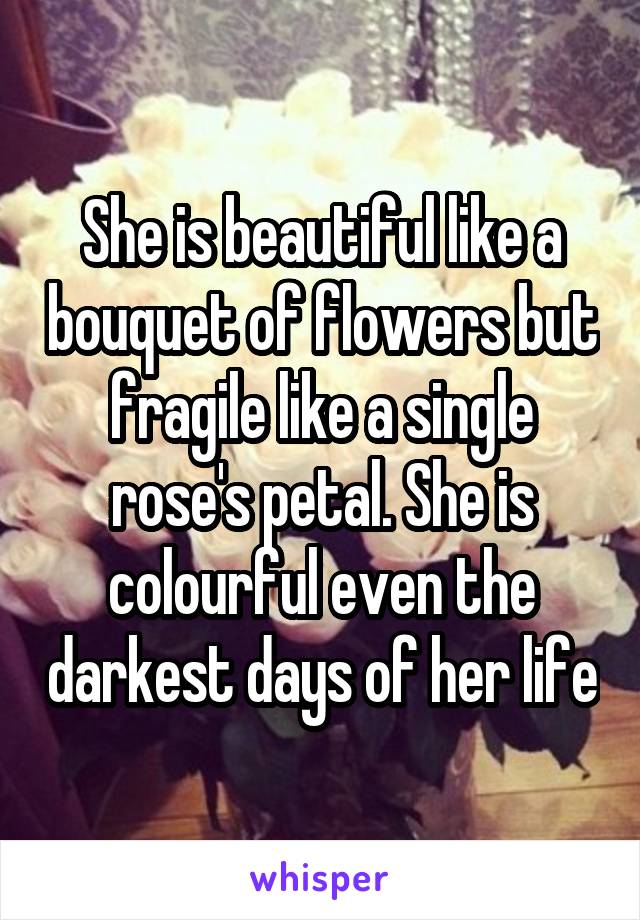 She is beautiful like a bouquet of flowers but fragile like a single rose's petal. She is colourful even the darkest days of her life