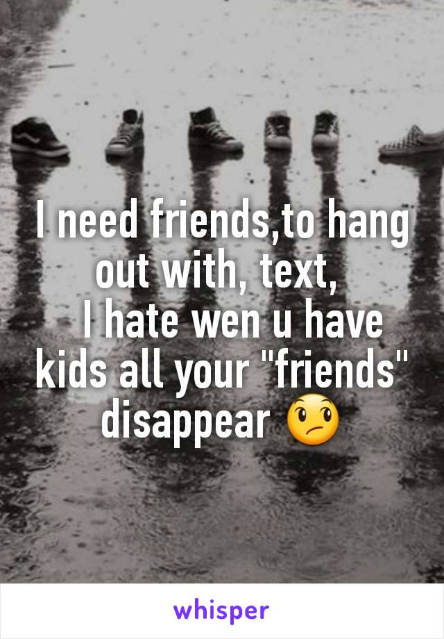 I need friends,to hang out with, text, 
  I hate wen u have kids all your "friends" disappear 😞