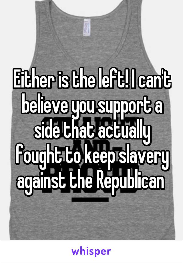 Either is the left! I can't believe you support a side that actually fought to keep slavery against the Republican 