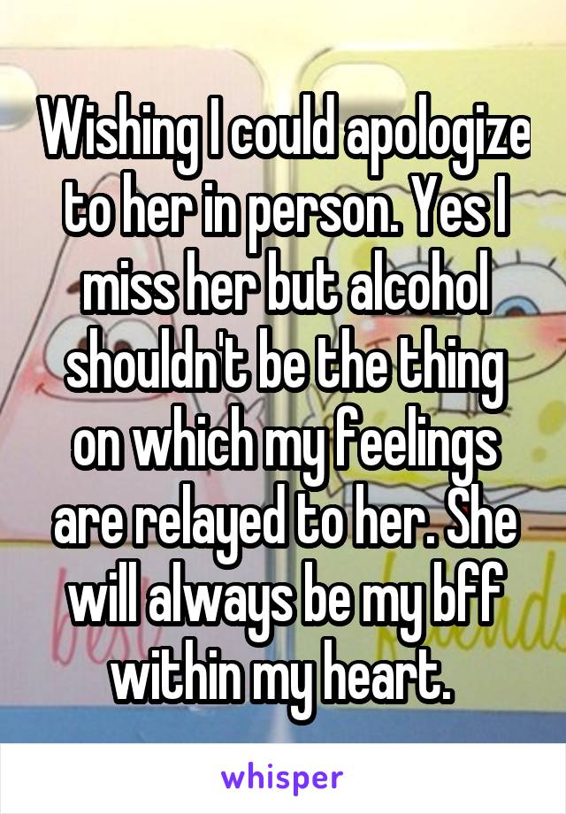 Wishing I could apologize to her in person. Yes I miss her but alcohol shouldn't be the thing on which my feelings are relayed to her. She will always be my bff within my heart. 