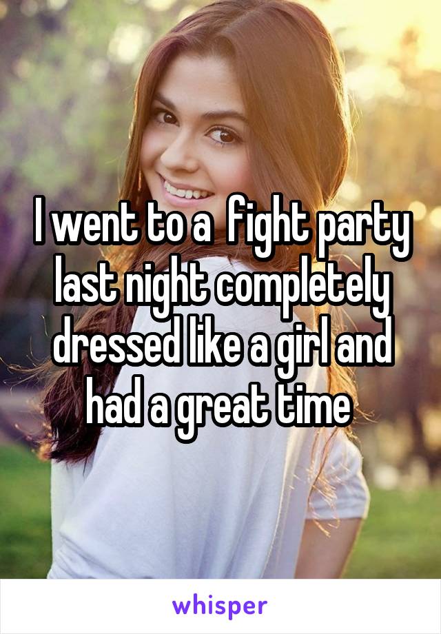 I went to a  fight party last night completely dressed like a girl and had a great time 