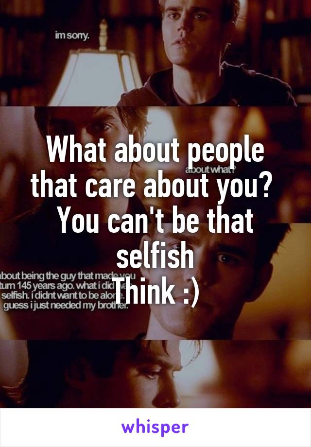 What about people that care about you? 
You can't be that selfish
Think :)