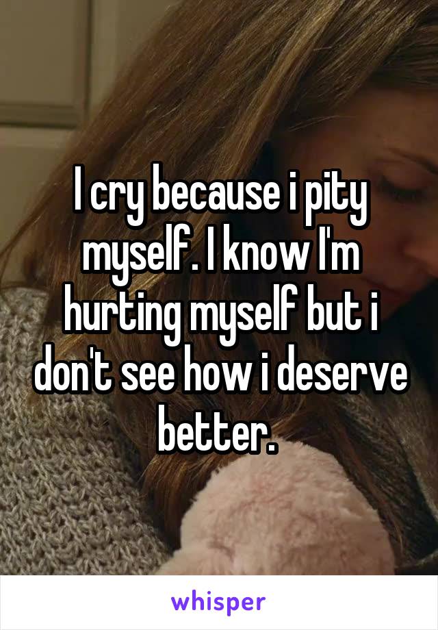 I cry because i pity myself. I know I'm hurting myself but i don't see how i deserve better. 