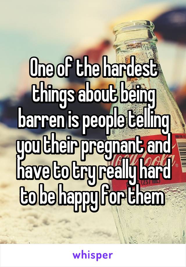 One of the hardest things about being barren is people telling you their pregnant and have to try really hard to be happy for them 