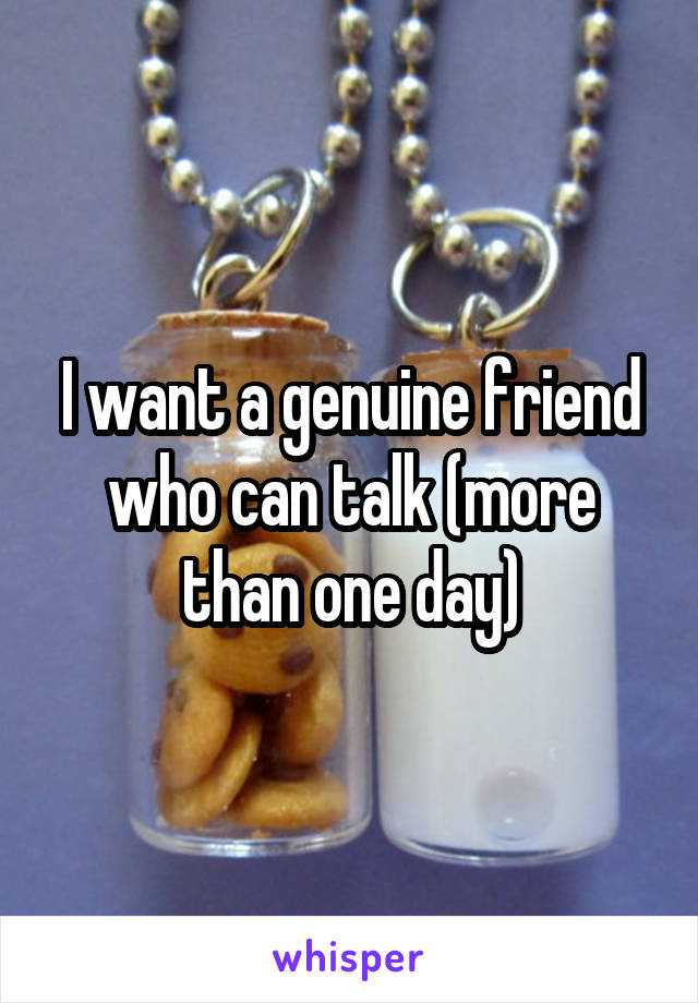 I want a genuine friend who can talk (more than one day)