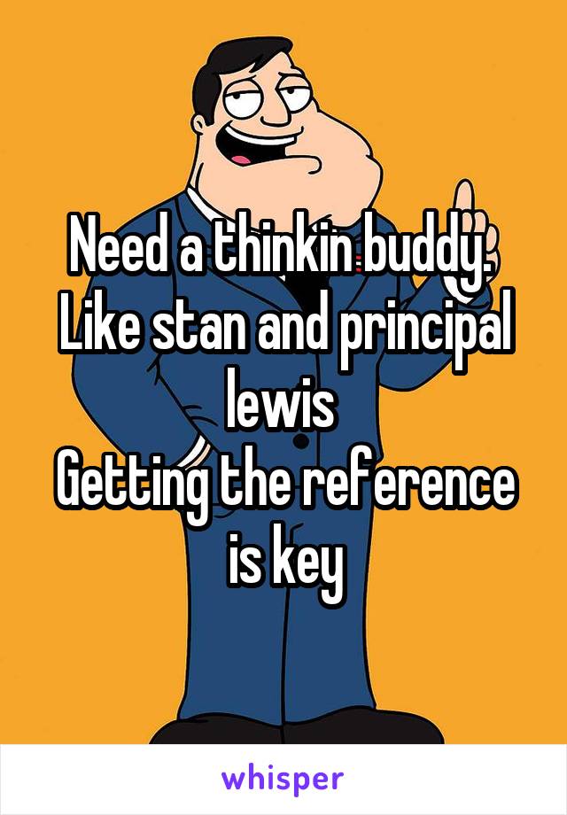 Need a thinkin buddy. 
Like stan and principal lewis 
Getting the reference is key