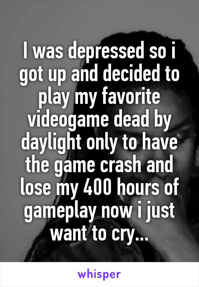 I was depressed so i got up and decided to play my favorite videogame dead by daylight only to have the game crash and lose my 400 hours of gameplay now i just want to cry...