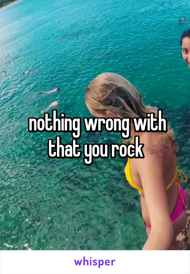  nothing wrong with that you rock