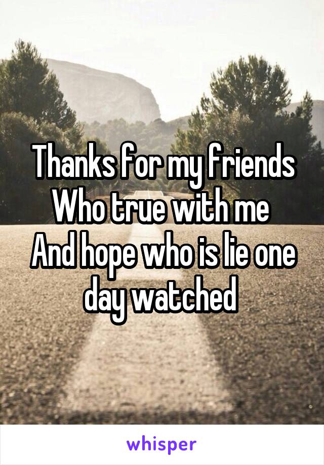 Thanks for my friends
Who true with me 
And hope who is lie one day watched 