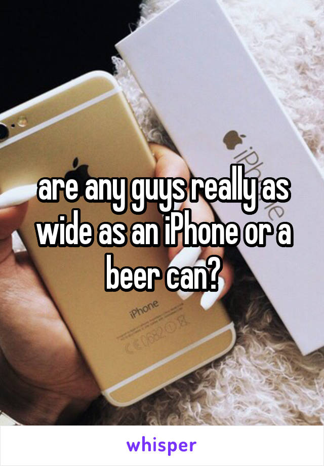 are any guys really as wide as an iPhone or a beer can?