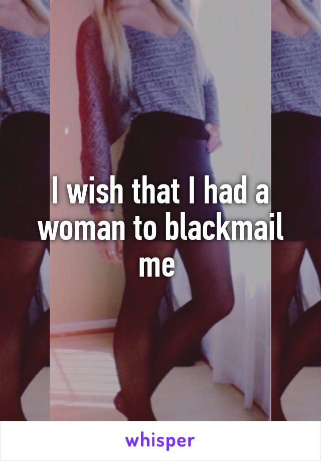 I wish that I had a woman to blackmail me 