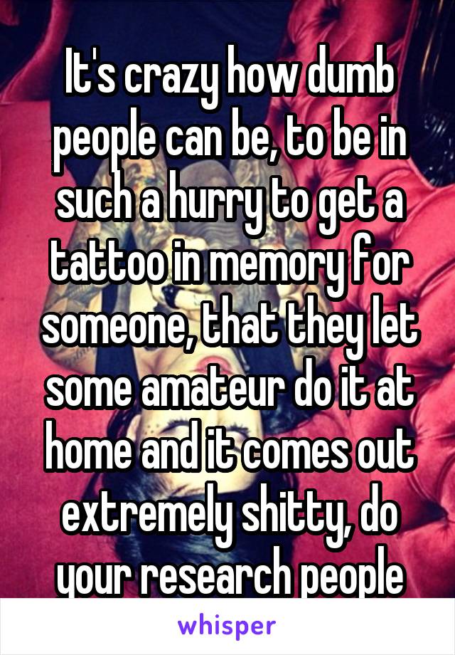 It's crazy how dumb people can be, to be in such a hurry to get a tattoo in memory for someone, that they let some amateur do it at home and it comes out extremely shitty, do your research people