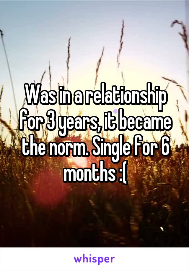 Was in a relationship for 3 years, it became the norm. Single for 6 months :(