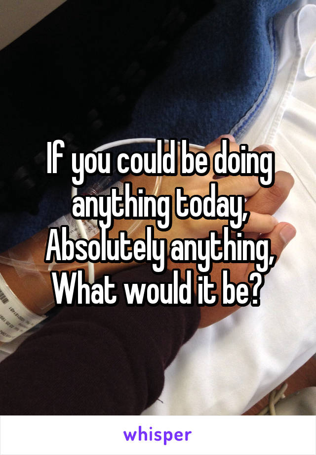 If you could be doing anything today,
Absolutely anything,
What would it be? 