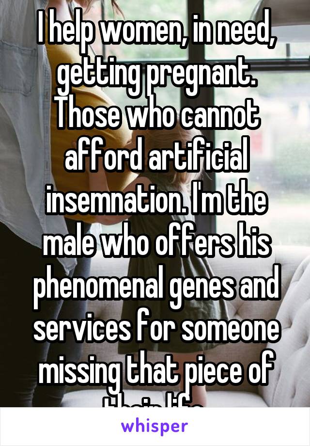 I help women, in need, getting pregnant. Those who cannot afford artificial insemnation. I'm the male who offers his phenomenal genes and services for someone missing that piece of their life.