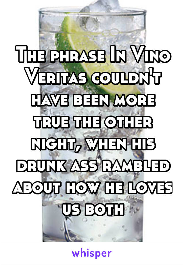 The phrase In Vino Veritas couldn't have been more true the other night, when his drunk ass rambled about how he loves us both