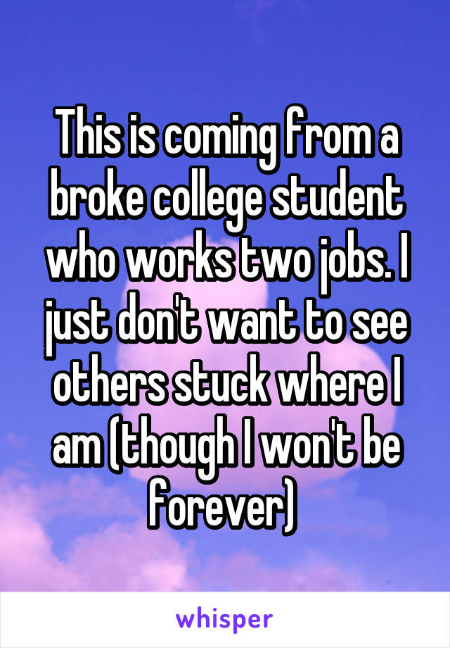 This is coming from a broke college student who works two jobs. I just don't want to see others stuck where I am (though I won't be forever) 