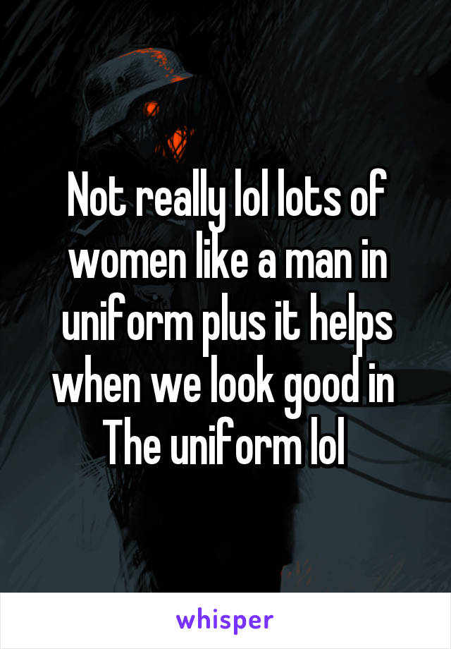 Not really lol lots of women like a man in uniform plus it helps when we look good in  The uniform lol 