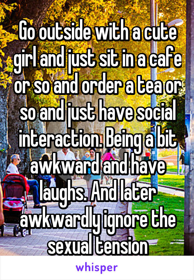 Go outside with a cute girl and just sit in a cafe or so and order a tea or so and just have social interaction. Being a bit awkward and have laughs. And later awkwardly ignore the sexual tension