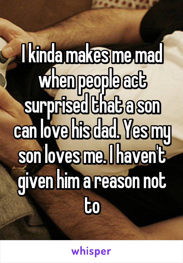 I kinda makes me mad when people act surprised that a son can love his dad. Yes my son loves me. I haven't given him a reason not to