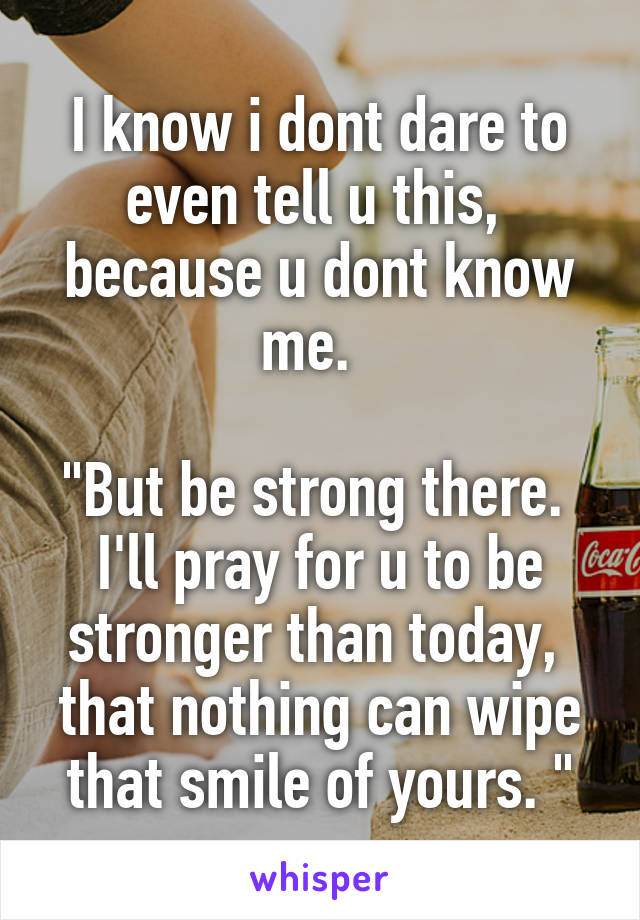 I know i dont dare to even tell u this,  because u dont know me.  

"But be strong there.  I'll pray for u to be stronger than today,  that nothing can wipe that smile of yours. "