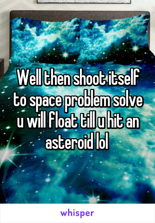 Well then shoot itself to space problem solve u will float till u hit an asteroid lol 