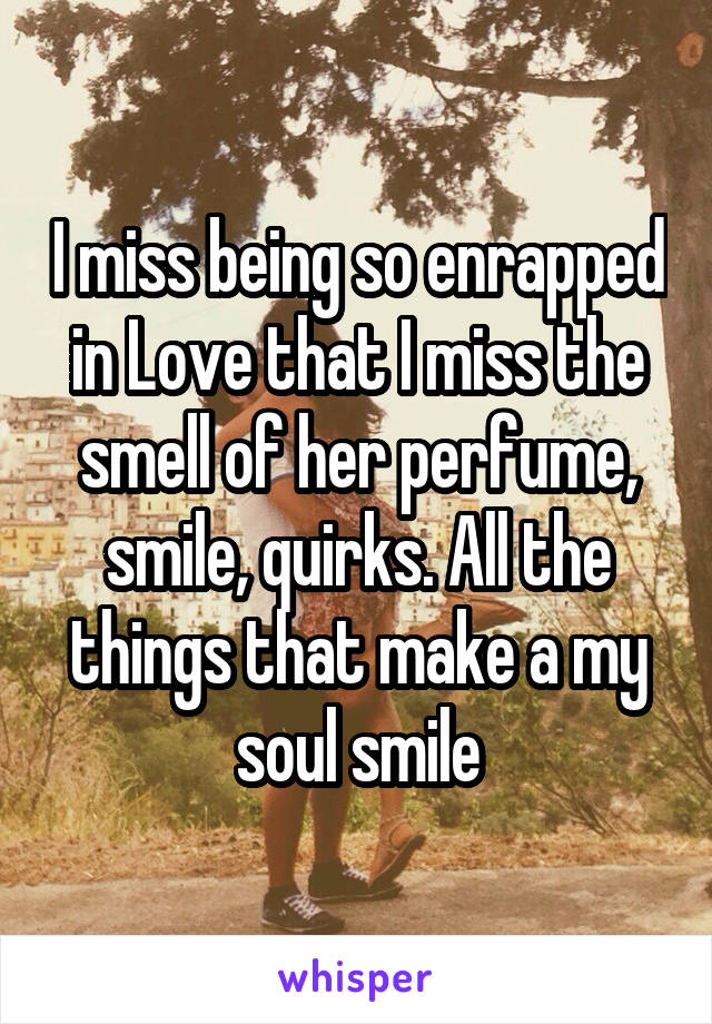 I miss being so enrapped in Love that I miss the smell of her perfume, smile, quirks. All the things that make a my soul smile