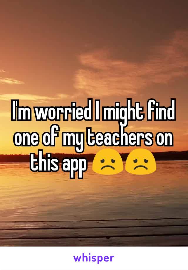 I'm worried I might find one of my teachers on this app 😞😞