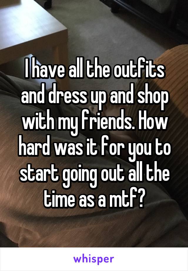 I have all the outfits and dress up and shop with my friends. How hard was it for you to start going out all the time as a mtf?