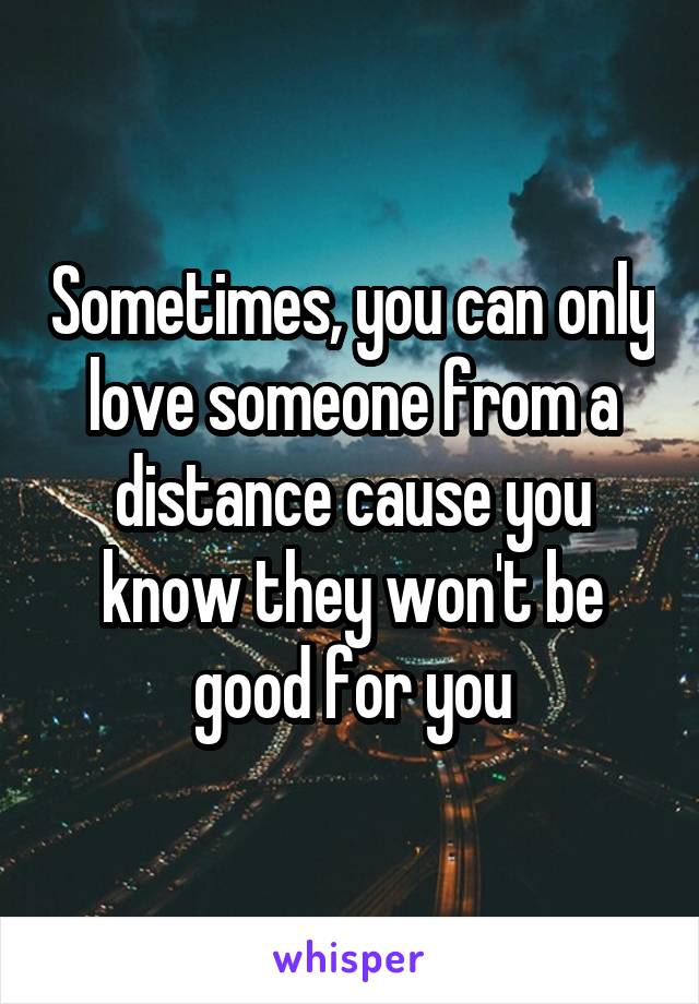 Sometimes, you can only love someone from a distance cause you know they won't be good for you