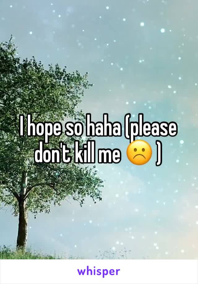 I hope so haha (please don't kill me ☹️ )