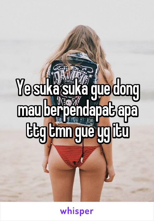 Ye suka suka gue dong mau berpendapat apa ttg tmn gue yg itu