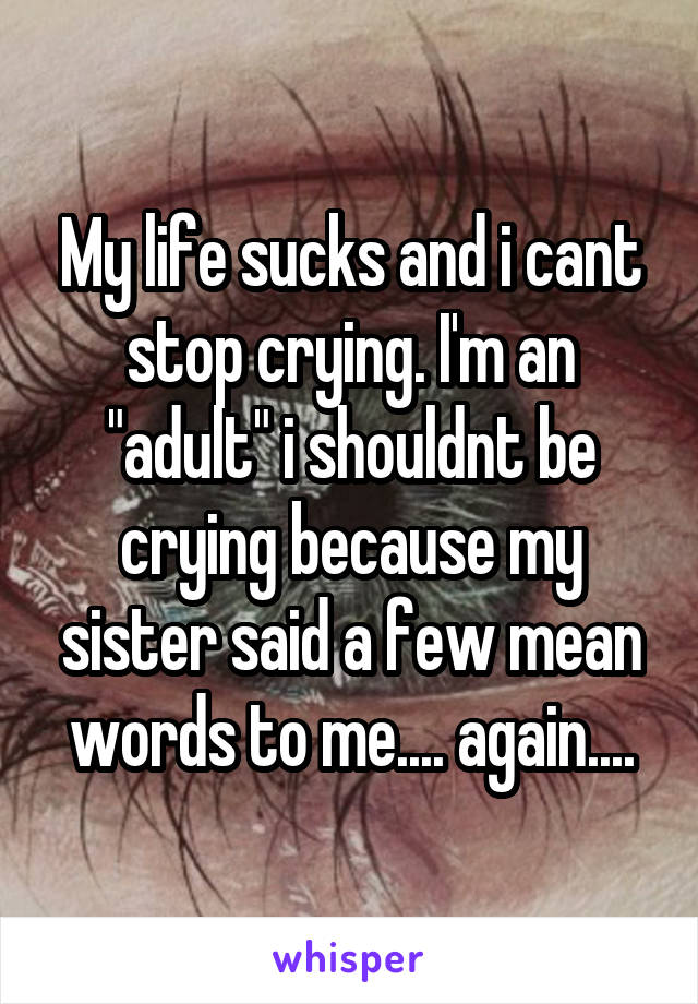 My life sucks and i cant stop crying. I'm an "adult" i shouldnt be crying because my sister said a few mean words to me.... again....