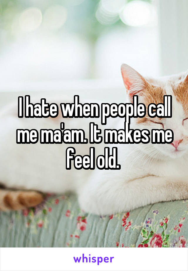 I hate when people call me ma'am. It makes me feel old. 