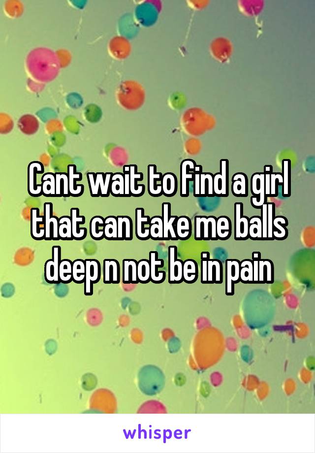 Cant wait to find a girl that can take me balls deep n not be in pain