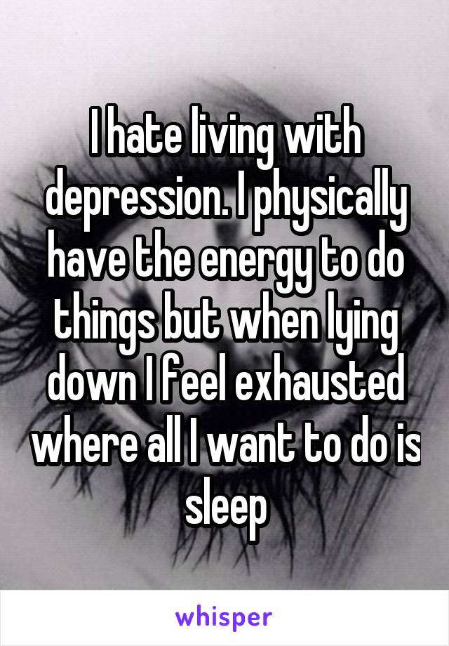 I hate living with depression. I physically have the energy to do things but when lying down I feel exhausted where all I want to do is sleep