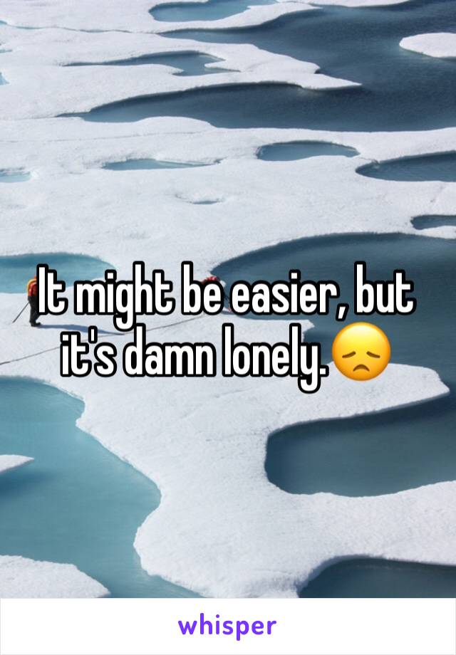 It might be easier, but it's damn lonely.😞