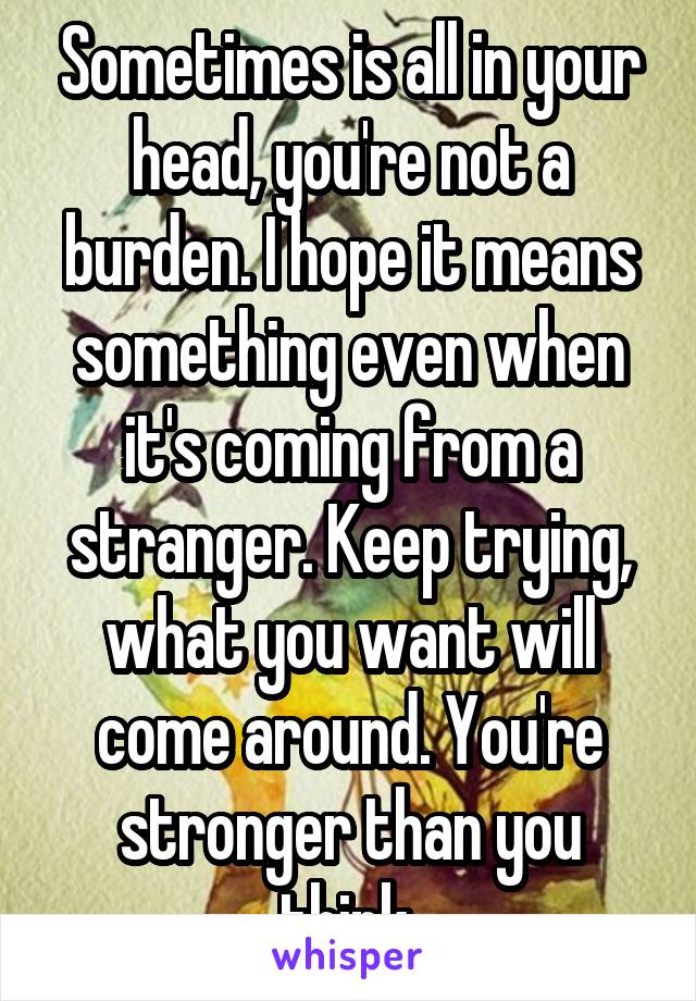 Sometimes is all in your head, you're not a burden. I hope it means something even when it's coming from a stranger. Keep trying, what you want will come around. You're stronger than you think.