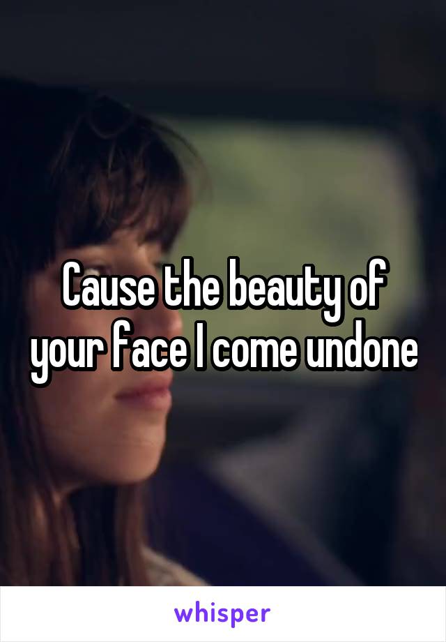 Cause the beauty of your face I come undone