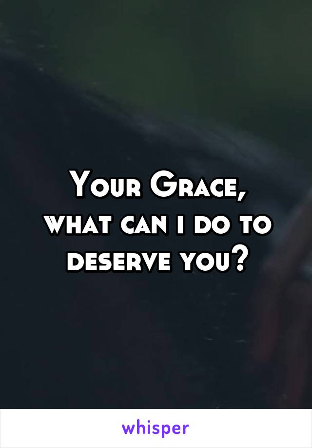 Your Grace,
what can i do to deserve you?