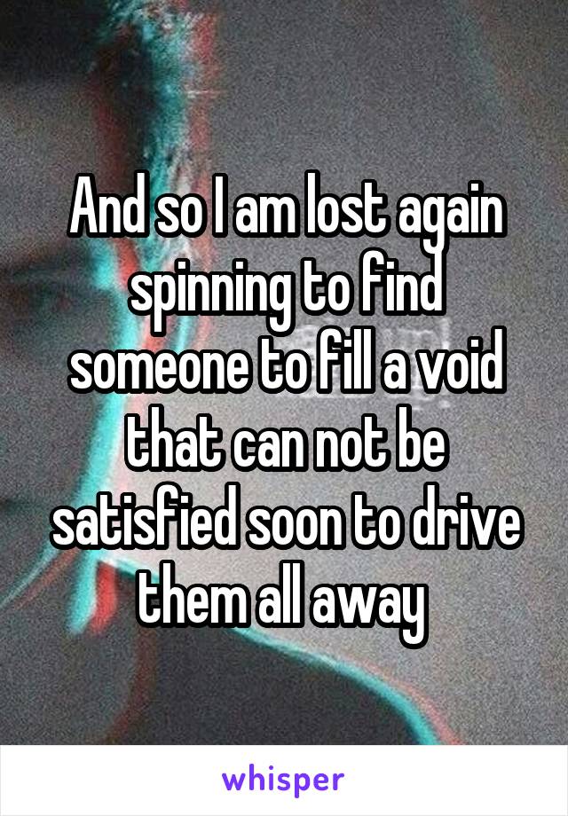 And so I am lost again spinning to find someone to fill a void that can not be satisfied soon to drive them all away 