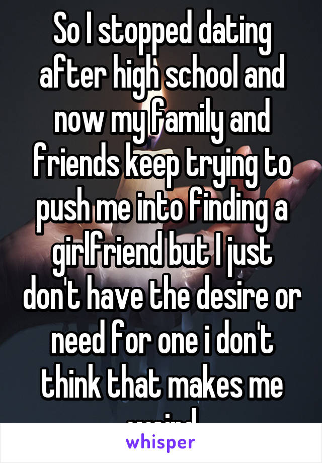 So I stopped dating after high school and now my family and friends keep trying to push me into finding a girlfriend but I just don't have the desire or need for one i don't think that makes me weird