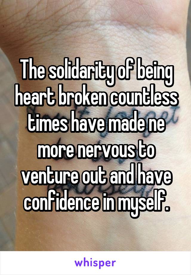 The solidarity of being heart broken countless times have made ne more nervous to venture out and have confidence in myself.