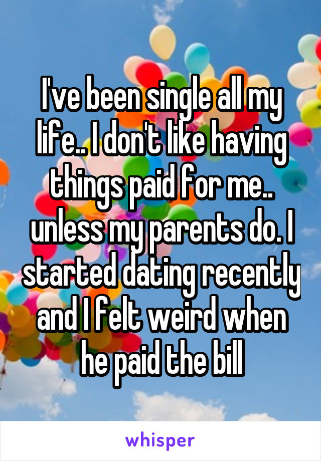 I've been single all my life.. I don't like having things paid for me.. unless my parents do. I started dating recently and I felt weird when he paid the bill