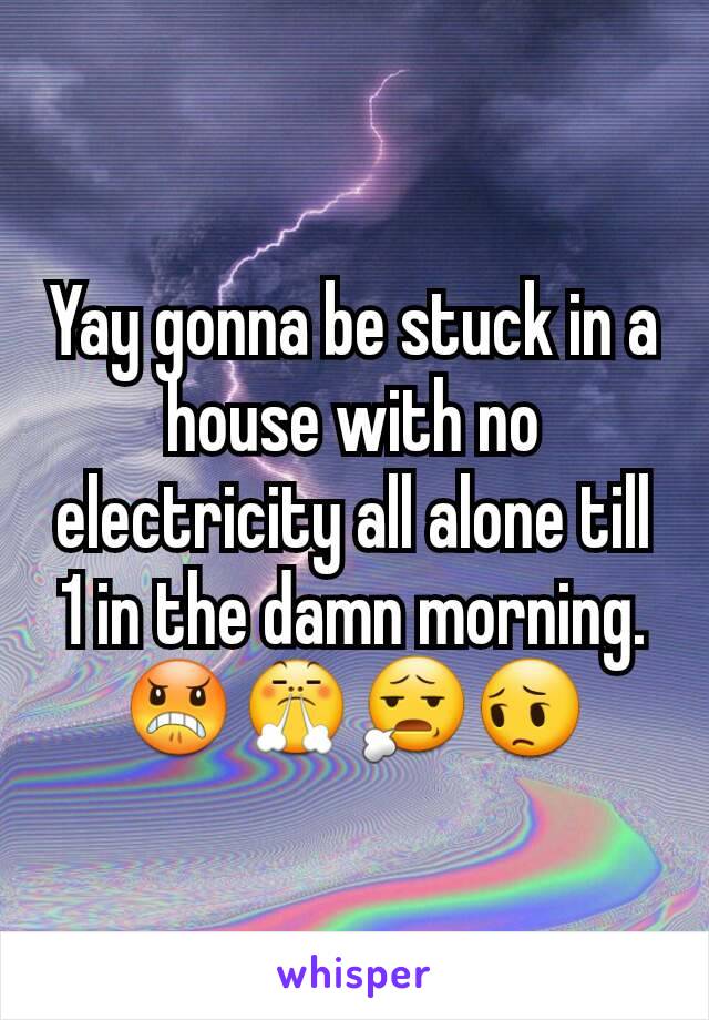 Yay gonna be stuck in a house with no electricity all alone till 1 in the damn morning.  😠😤😧😔