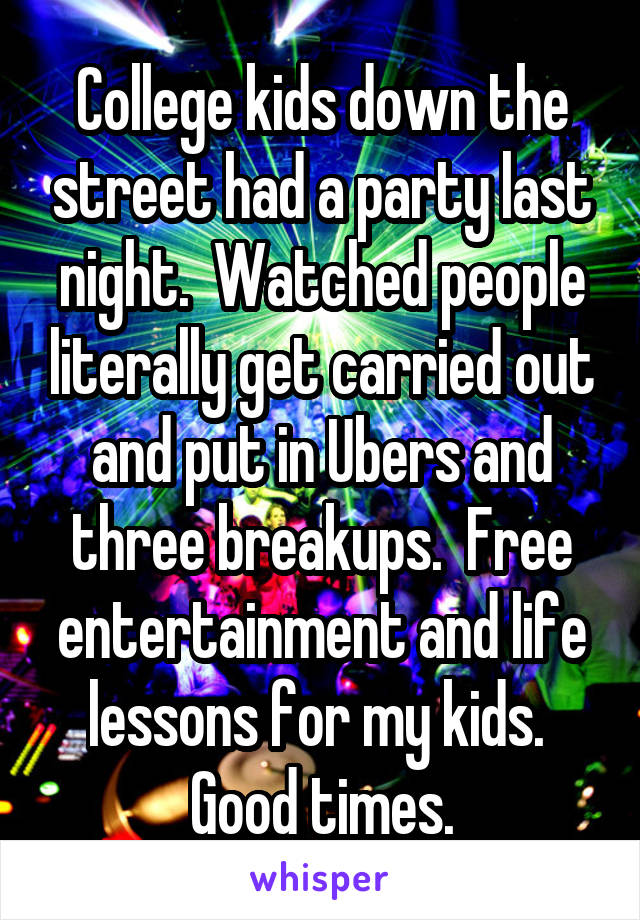 College kids down the street had a party last night.  Watched people literally get carried out and put in Ubers and three breakups.  Free entertainment and life lessons for my kids.  Good times.