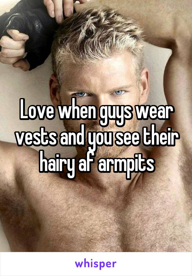 Love when guys wear vests and you see their hairy af armpits