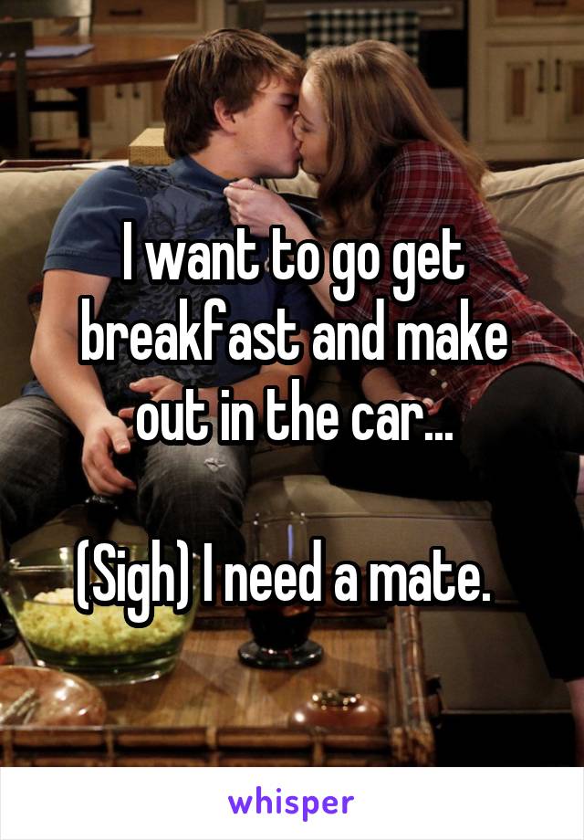 I want to go get breakfast and make out in the car...

(Sigh) I need a mate.  