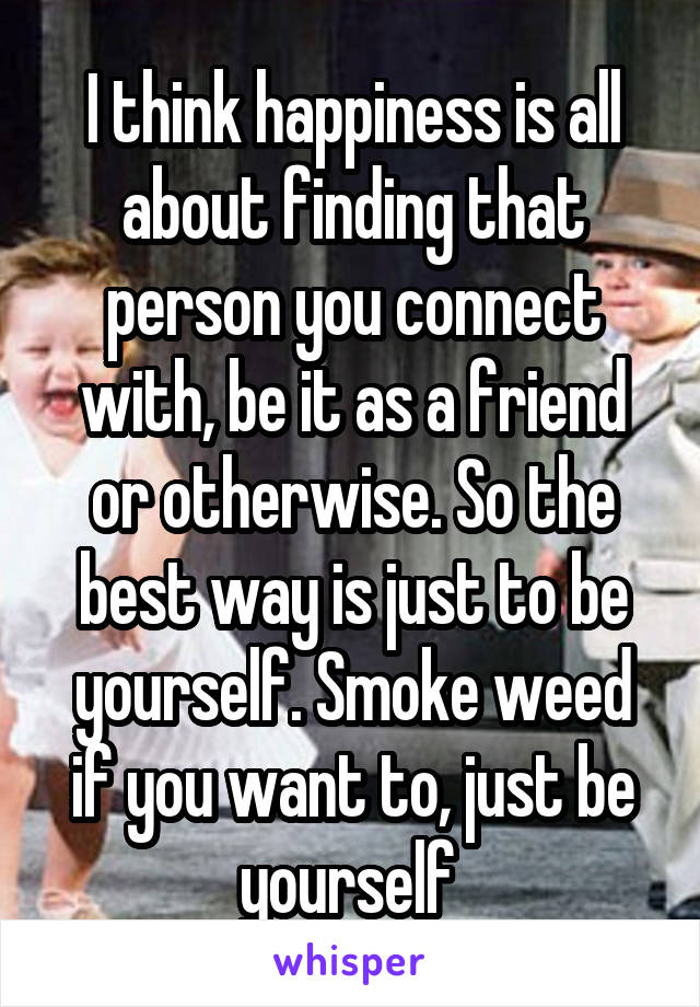 I think happiness is all about finding that person you connect with, be it as a friend or otherwise. So the best way is just to be yourself. Smoke weed if you want to, just be yourself 